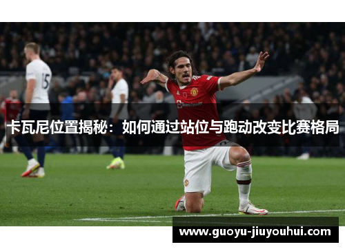 卡瓦尼位置揭秘：如何通过站位与跑动改变比赛格局