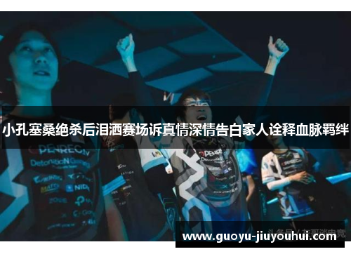 小孔塞桑绝杀后泪洒赛场诉真情深情告白家人诠释血脉羁绊