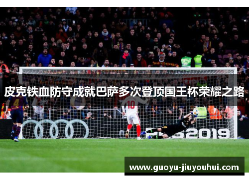 皮克铁血防守成就巴萨多次登顶国王杯荣耀之路 皮克铁血防守成就巴萨多次登顶国王杯荣耀之路