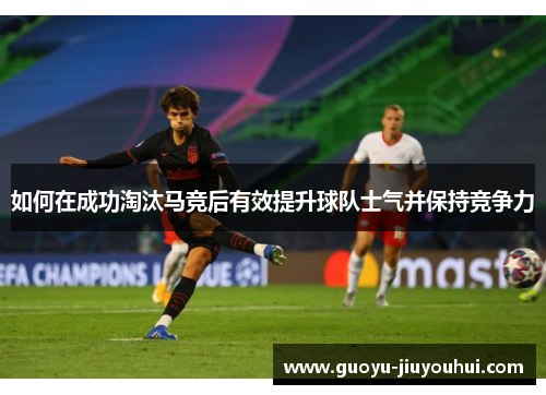 如何在成功淘汰马竞后有效提升球队士气并保持竞争力 如何在成功淘汰马竞后有效提升球队士气并保持竞争力