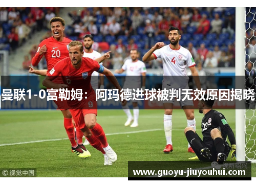 曼联1-0富勒姆:阿玛德进球被判无效原因揭晓 曼联1-0富勒姆:阿玛德进球被判无效原因揭晓